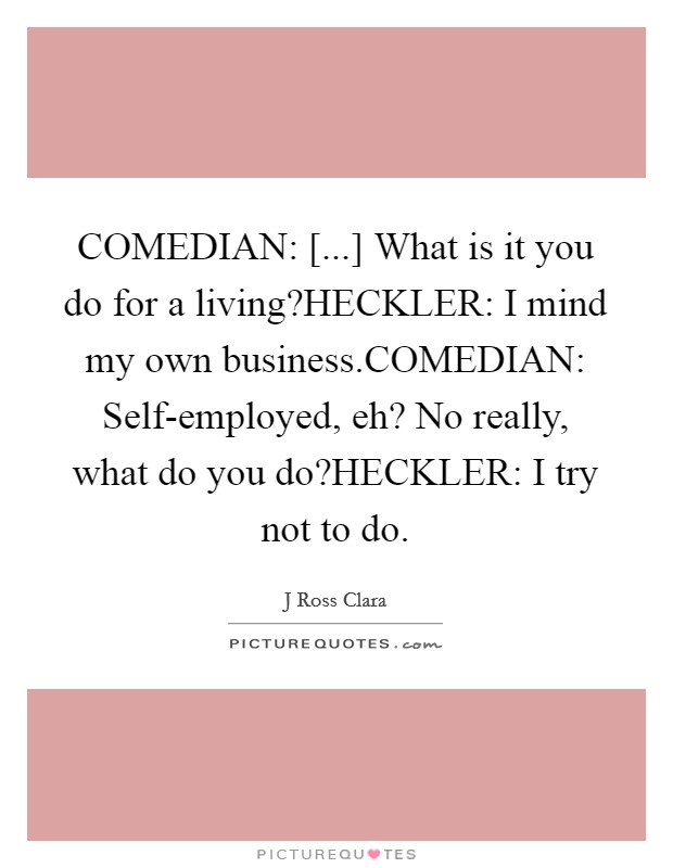 COMEDIAN: [...] What is it you do for a living?HECKLER: I mind my own business.COMEDIAN: Self-employed, eh? No really, what do you do?HECKLER: I try not to do. Picture Quote #1
