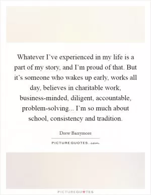 Whatever I’ve experienced in my life is a part of my story, and I’m proud of that. But it’s someone who wakes up early, works all day, believes in charitable work, business-minded, diligent, accountable, problem-solving... I’m so much about school, consistency and tradition Picture Quote #1