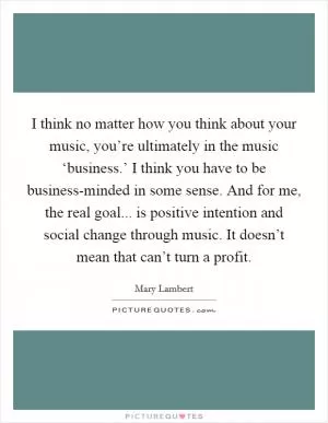 I think no matter how you think about your music, you’re ultimately in the music ‘business.’ I think you have to be business-minded in some sense. And for me, the real goal... is positive intention and social change through music. It doesn’t mean that can’t turn a profit Picture Quote #1