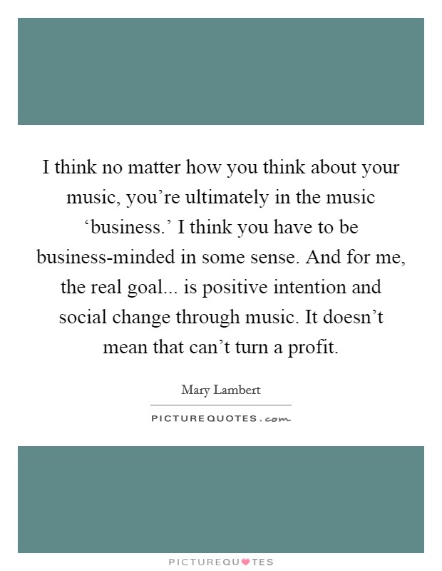 I think no matter how you think about your music, you're ultimately in the music ‘business.' I think you have to be business-minded in some sense. And for me, the real goal... is positive intention and social change through music. It doesn't mean that can't turn a profit. Picture Quote #1