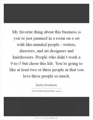 My favorite thing about this business is you’re just jammed in a room on a set with like-minded people - writers, directors, and art designers and hairdressers. People who didn’t work a 9-to-5 but chose this life. You’re going to like at least two or three people in that you love these people so much Picture Quote #1