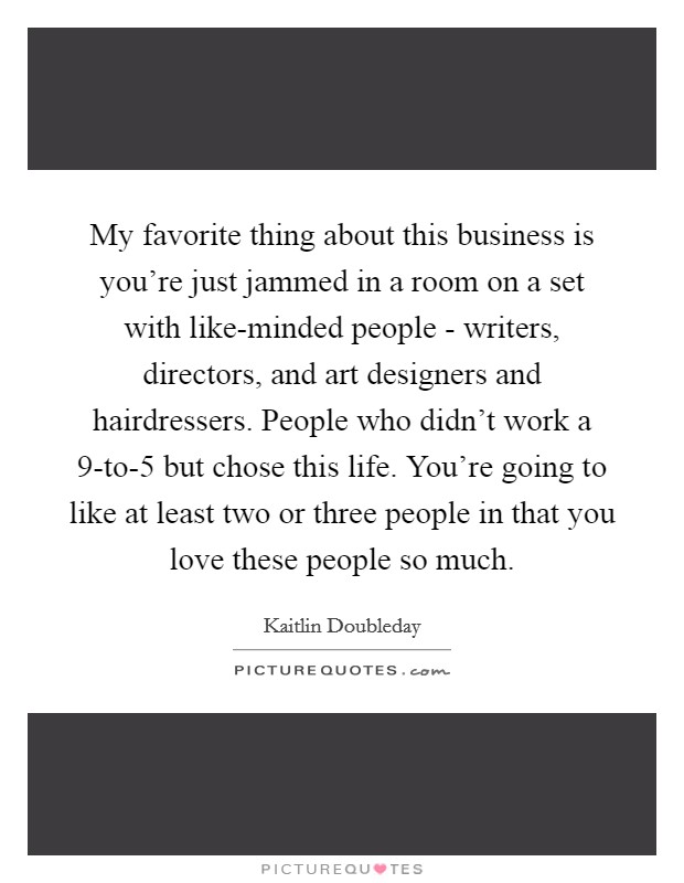 My favorite thing about this business is you're just jammed in a room on a set with like-minded people - writers, directors, and art designers and hairdressers. People who didn't work a 9-to-5 but chose this life. You're going to like at least two or three people in that you love these people so much. Picture Quote #1