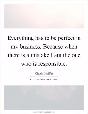 Everything has to be perfect in my business. Because when there is a mistake I am the one who is responsible Picture Quote #1