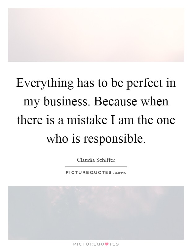 Everything has to be perfect in my business. Because when there is a mistake I am the one who is responsible. Picture Quote #1