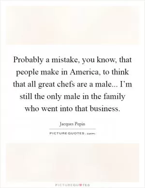 Probably a mistake, you know, that people make in America, to think that all great chefs are a male... I’m still the only male in the family who went into that business Picture Quote #1