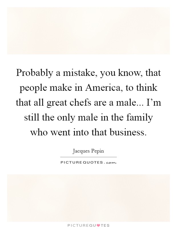 Probably a mistake, you know, that people make in America, to think that all great chefs are a male... I'm still the only male in the family who went into that business. Picture Quote #1