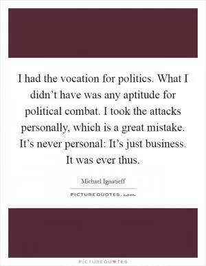 I had the vocation for politics. What I didn’t have was any aptitude for political combat. I took the attacks personally, which is a great mistake. It’s never personal: It’s just business. It was ever thus Picture Quote #1