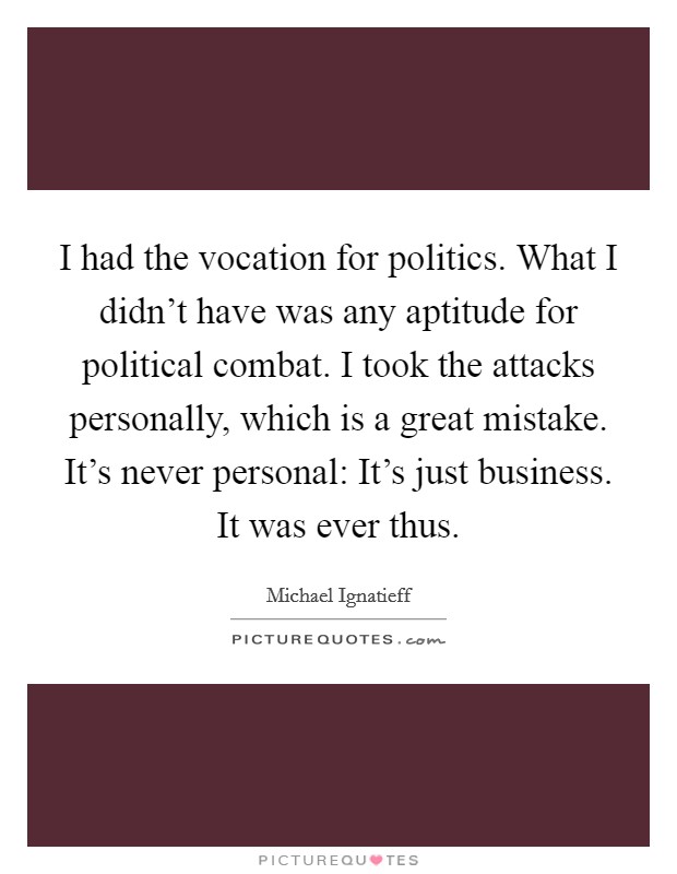 I had the vocation for politics. What I didn't have was any aptitude for political combat. I took the attacks personally, which is a great mistake. It's never personal: It's just business. It was ever thus. Picture Quote #1