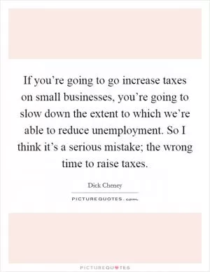 If you’re going to go increase taxes on small businesses, you’re going to slow down the extent to which we’re able to reduce unemployment. So I think it’s a serious mistake; the wrong time to raise taxes Picture Quote #1