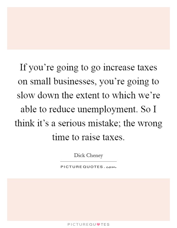 If you're going to go increase taxes on small businesses, you're going to slow down the extent to which we're able to reduce unemployment. So I think it's a serious mistake; the wrong time to raise taxes. Picture Quote #1