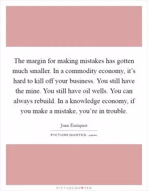 The margin for making mistakes has gotten much smaller. In a commodity economy, it’s hard to kill off your business. You still have the mine. You still have oil wells. You can always rebuild. In a knowledge economy, if you make a mistake, you’re in trouble Picture Quote #1
