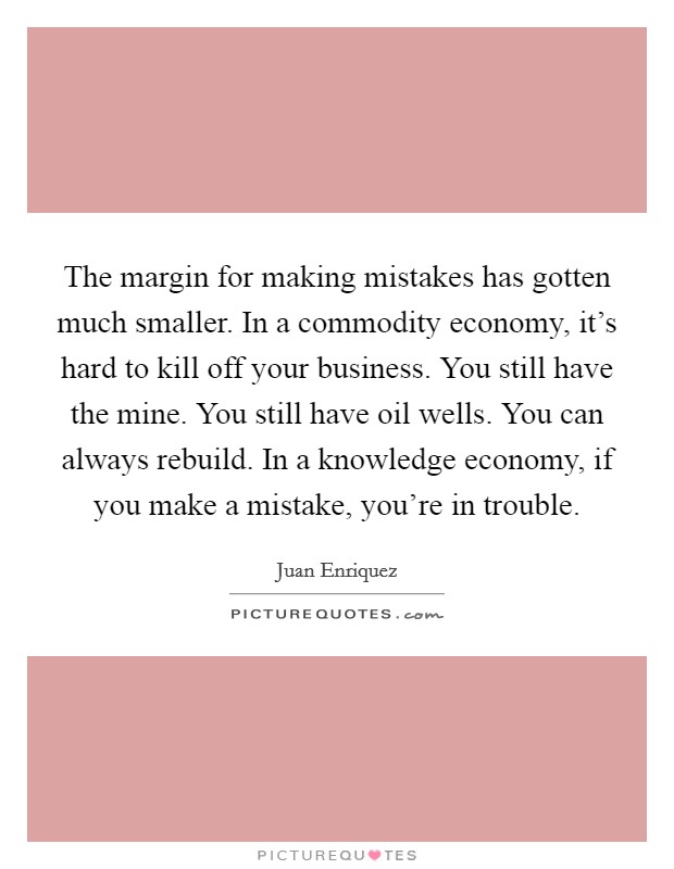 The margin for making mistakes has gotten much smaller. In a commodity economy, it's hard to kill off your business. You still have the mine. You still have oil wells. You can always rebuild. In a knowledge economy, if you make a mistake, you're in trouble. Picture Quote #1