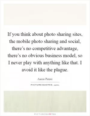 If you think about photo sharing sites, the mobile photo sharing and social, there’s no competitive advantage, there’s no obvious business model, so I never play with anything like that. I avoid it like the plague Picture Quote #1