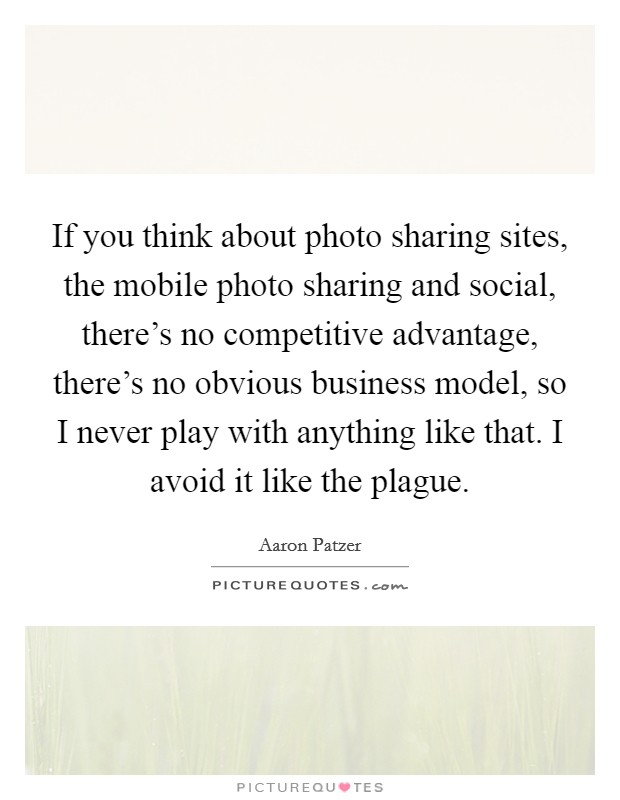 If you think about photo sharing sites, the mobile photo sharing and social, there's no competitive advantage, there's no obvious business model, so I never play with anything like that. I avoid it like the plague. Picture Quote #1