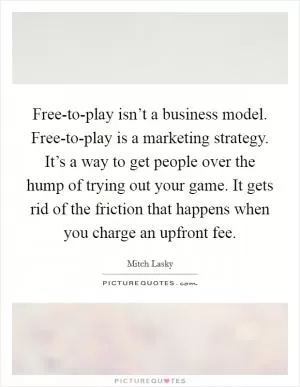 Free-to-play isn’t a business model. Free-to-play is a marketing strategy. It’s a way to get people over the hump of trying out your game. It gets rid of the friction that happens when you charge an upfront fee Picture Quote #1