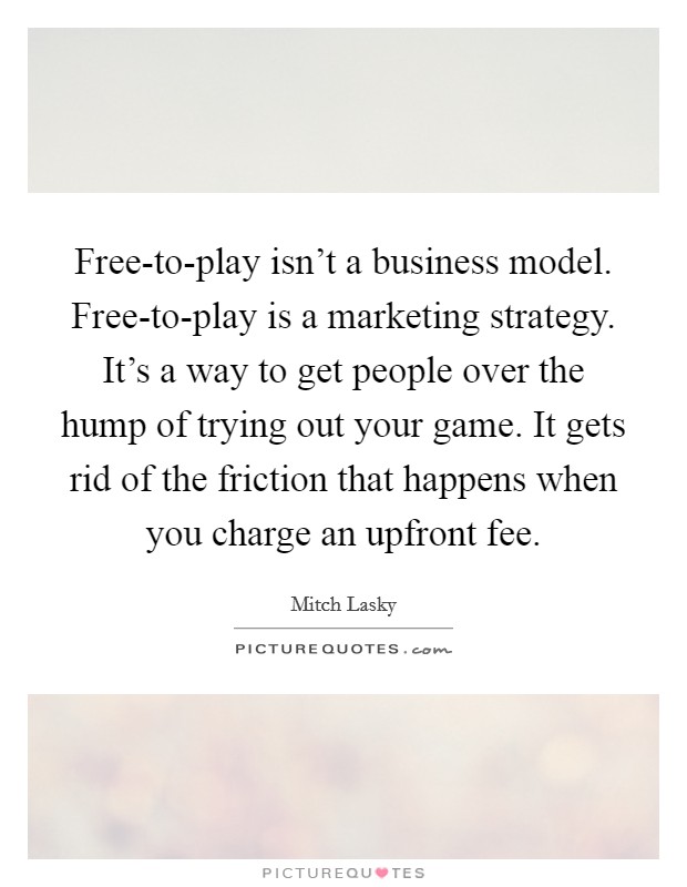 Free-to-play isn't a business model. Free-to-play is a marketing strategy. It's a way to get people over the hump of trying out your game. It gets rid of the friction that happens when you charge an upfront fee. Picture Quote #1