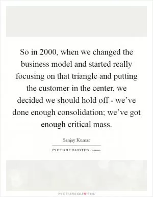 So in 2000, when we changed the business model and started really focusing on that triangle and putting the customer in the center, we decided we should hold off - we’ve done enough consolidation; we’ve got enough critical mass Picture Quote #1
