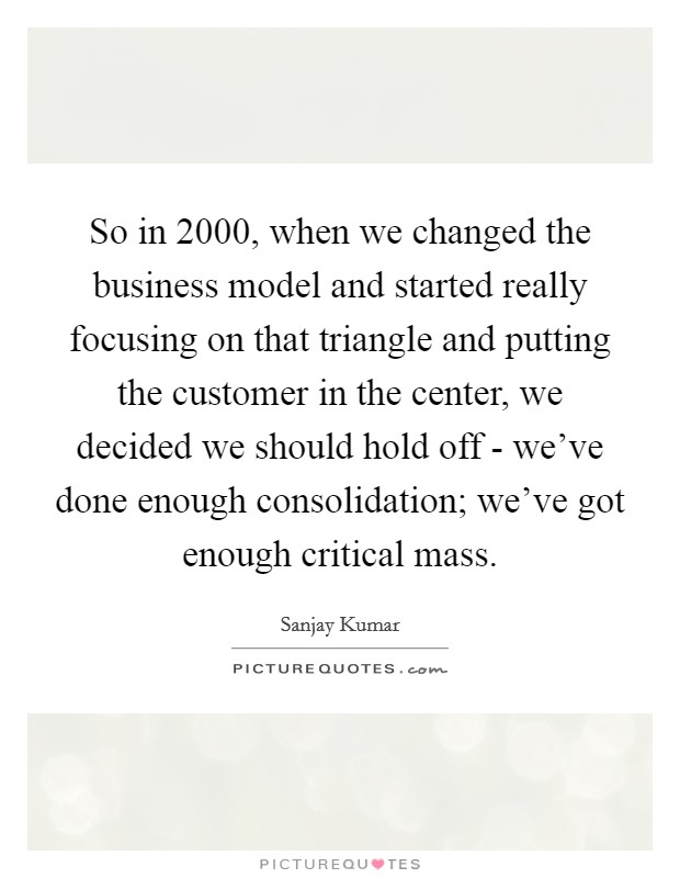 So in 2000, when we changed the business model and started really focusing on that triangle and putting the customer in the center, we decided we should hold off - we've done enough consolidation; we've got enough critical mass. Picture Quote #1