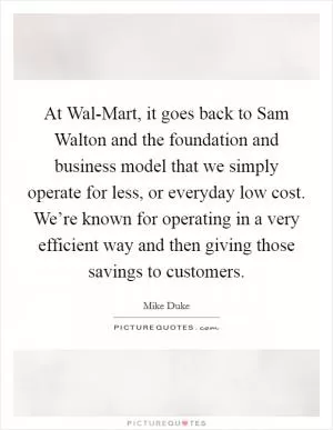 At Wal-Mart, it goes back to Sam Walton and the foundation and business model that we simply operate for less, or everyday low cost. We’re known for operating in a very efficient way and then giving those savings to customers Picture Quote #1