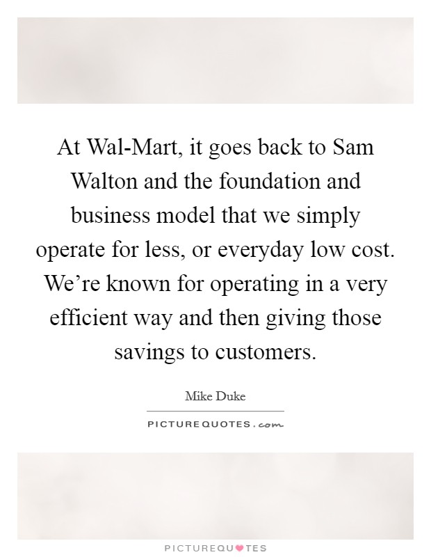 At Wal-Mart, it goes back to Sam Walton and the foundation and business model that we simply operate for less, or everyday low cost. We're known for operating in a very efficient way and then giving those savings to customers. Picture Quote #1