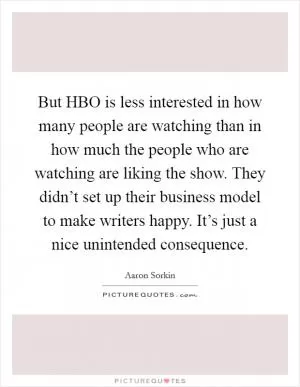 But HBO is less interested in how many people are watching than in how much the people who are watching are liking the show. They didn’t set up their business model to make writers happy. It’s just a nice unintended consequence Picture Quote #1