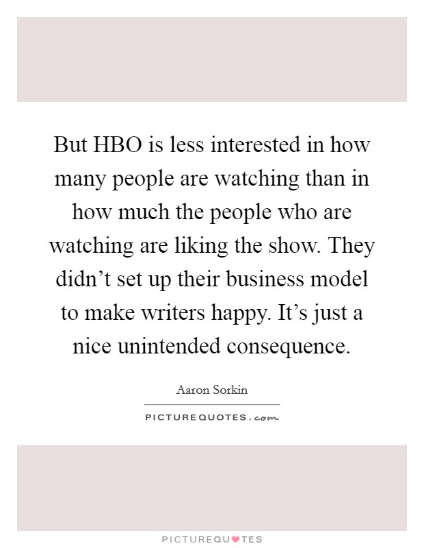 But HBO is less interested in how many people are watching than in how much the people who are watching are liking the show. They didn't set up their business model to make writers happy. It's just a nice unintended consequence. Picture Quote #1