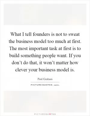 What I tell founders is not to sweat the business model too much at first. The most important task at first is to build something people want. If you don’t do that, it won’t matter how clever your business model is Picture Quote #1