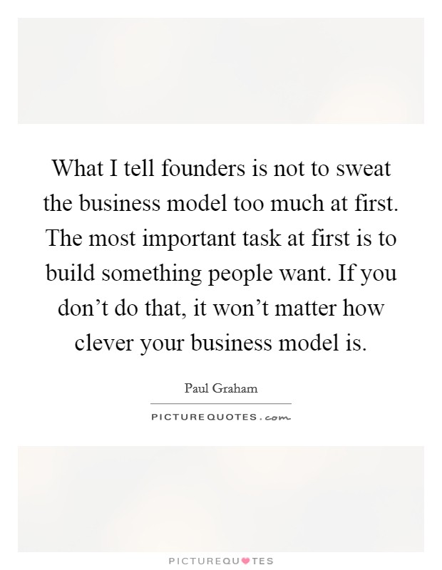 What I tell founders is not to sweat the business model too much at first. The most important task at first is to build something people want. If you don't do that, it won't matter how clever your business model is. Picture Quote #1