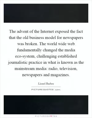 The advent of the Internet exposed the fact that the old business model for newspapers was broken. The world wide web fundamentally changed the media eco-system, challenging established journalistic practice in what is known as the mainstream media: radio, television, newspapers and magazines Picture Quote #1