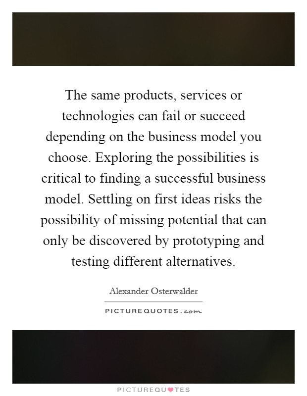 The same products, services or technologies can fail or succeed depending on the business model you choose. Exploring the possibilities is critical to finding a successful business model. Settling on first ideas risks the possibility of missing potential that can only be discovered by prototyping and testing different alternatives Picture Quote #1