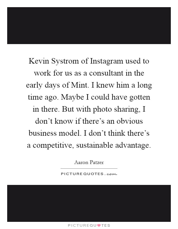 Kevin Systrom of Instagram used to work for us as a consultant in the early days of Mint. I knew him a long time ago. Maybe I could have gotten in there. But with photo sharing, I don't know if there's an obvious business model. I don't think there's a competitive, sustainable advantage. Picture Quote #1