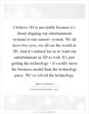 I believe 3D is inevitable because it’s about aligning our entertainment systems to our sensory system. We all have two eyes; we all see the world in 3D. And it’s natural for us to want our entertainment in 3D as well. It’s just getting the technology - it’s really more the business model than the technology piece. We’ve solved the technology Picture Quote #1