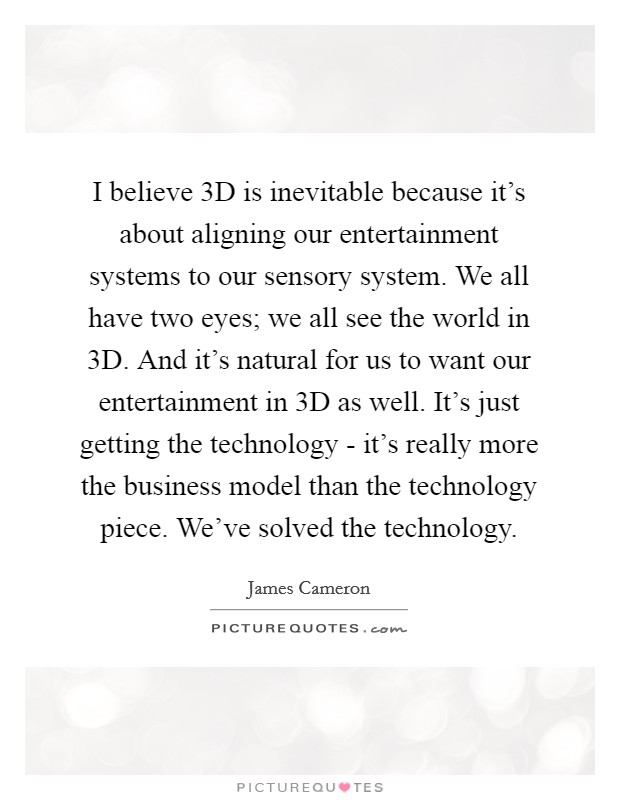 I believe 3D is inevitable because it's about aligning our entertainment systems to our sensory system. We all have two eyes; we all see the world in 3D. And it's natural for us to want our entertainment in 3D as well. It's just getting the technology - it's really more the business model than the technology piece. We've solved the technology. Picture Quote #1