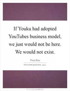 If Youku had adopted YouTubes business model, we just would not be here. We would not exist Picture Quote #1