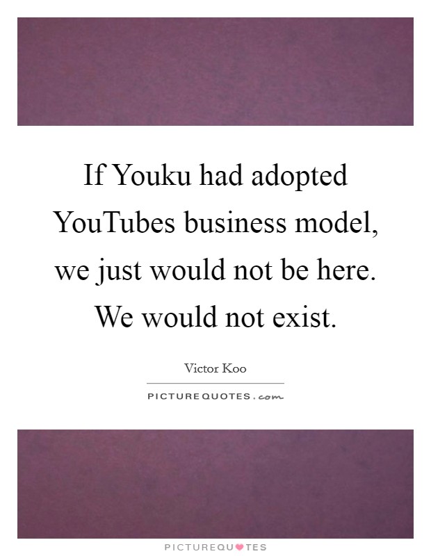 If Youku had adopted YouTubes business model, we just would not be here. We would not exist. Picture Quote #1