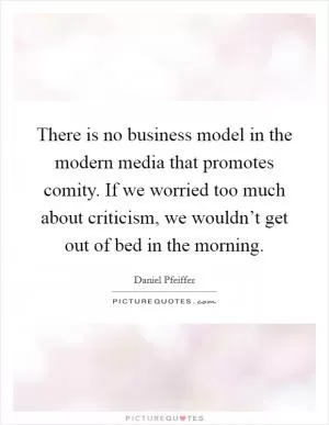 There is no business model in the modern media that promotes comity. If we worried too much about criticism, we wouldn’t get out of bed in the morning Picture Quote #1