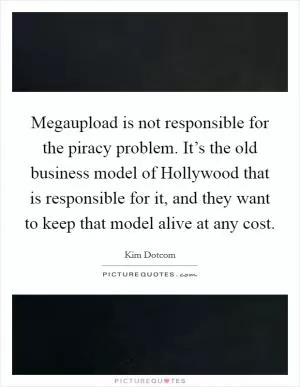 Megaupload is not responsible for the piracy problem. It’s the old business model of Hollywood that is responsible for it, and they want to keep that model alive at any cost Picture Quote #1
