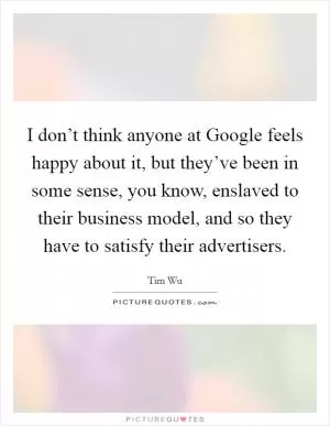 I don’t think anyone at Google feels happy about it, but they’ve been in some sense, you know, enslaved to their business model, and so they have to satisfy their advertisers Picture Quote #1