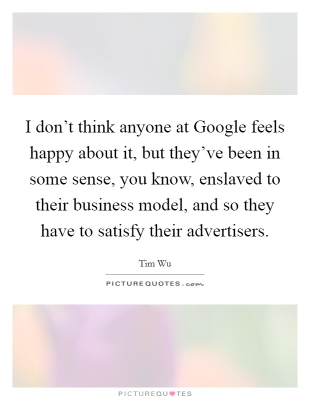 I don't think anyone at Google feels happy about it, but they've been in some sense, you know, enslaved to their business model, and so they have to satisfy their advertisers. Picture Quote #1