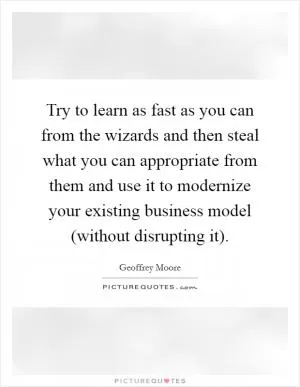 Try to learn as fast as you can from the wizards and then steal what you can appropriate from them and use it to modernize your existing business model (without disrupting it) Picture Quote #1