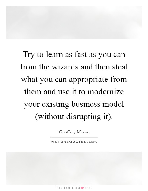 Try to learn as fast as you can from the wizards and then steal what you can appropriate from them and use it to modernize your existing business model (without disrupting it). Picture Quote #1