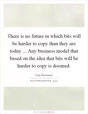 There is no future in which bits will be harder to copy than they are today ... Any business model that based on the idea that bits will be harder to copy is doomed Picture Quote #1