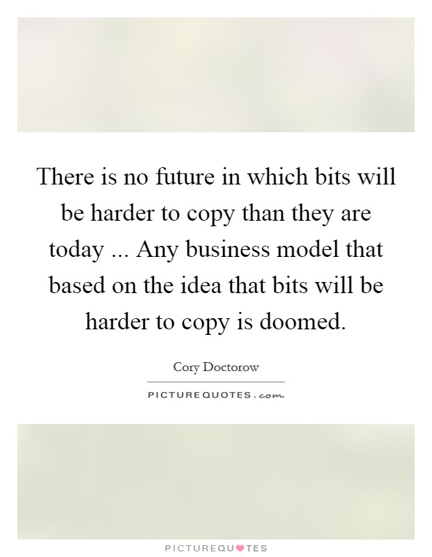 There is no future in which bits will be harder to copy than they are today ... Any business model that based on the idea that bits will be harder to copy is doomed. Picture Quote #1