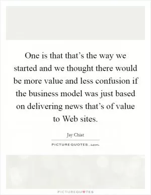 One is that that’s the way we started and we thought there would be more value and less confusion if the business model was just based on delivering news that’s of value to Web sites Picture Quote #1