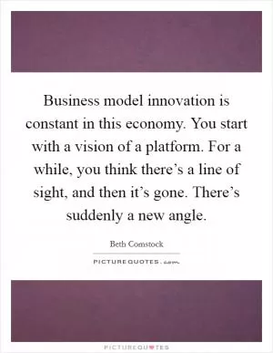 Business model innovation is constant in this economy. You start with a vision of a platform. For a while, you think there’s a line of sight, and then it’s gone. There’s suddenly a new angle Picture Quote #1
