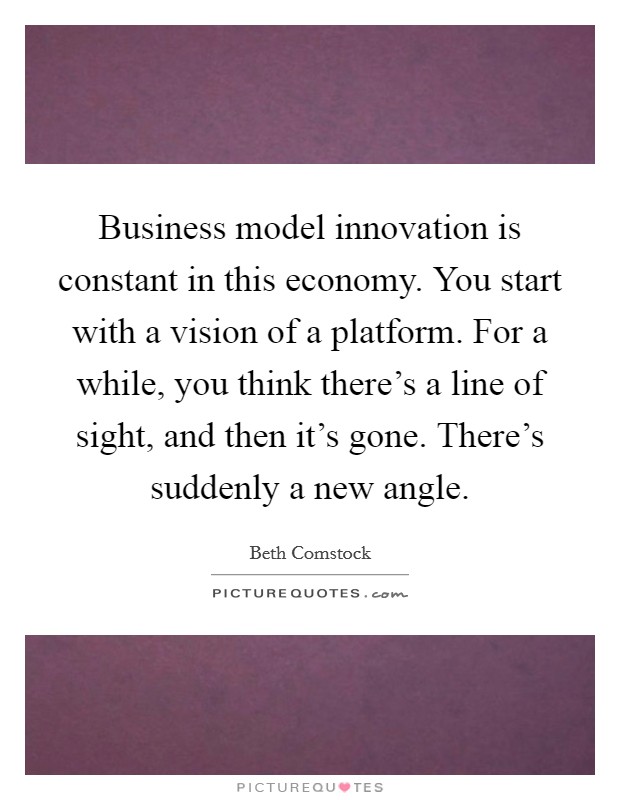 Business model innovation is constant in this economy. You start with a vision of a platform. For a while, you think there's a line of sight, and then it's gone. There's suddenly a new angle. Picture Quote #1