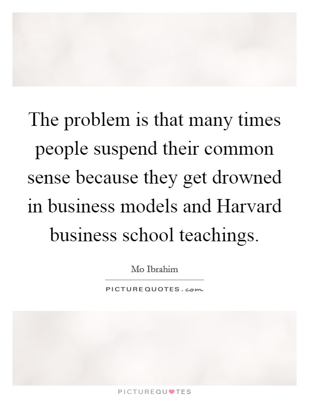 The problem is that many times people suspend their common sense because they get drowned in business models and Harvard business school teachings. Picture Quote #1