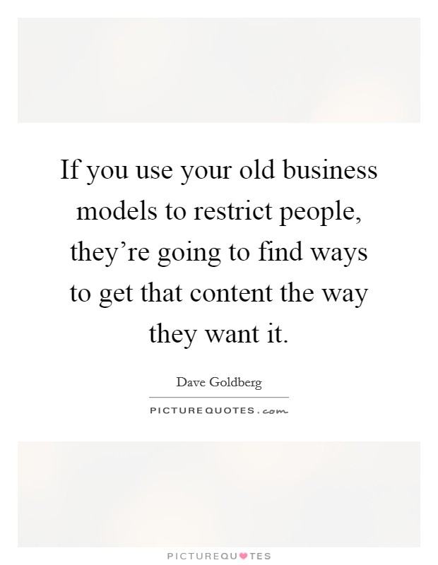 If you use your old business models to restrict people, they're going to find ways to get that content the way they want it. Picture Quote #1