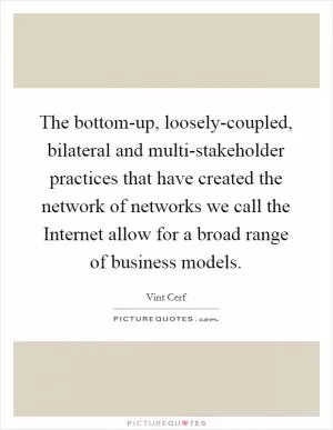 The bottom-up, loosely-coupled, bilateral and multi-stakeholder practices that have created the network of networks we call the Internet allow for a broad range of business models Picture Quote #1