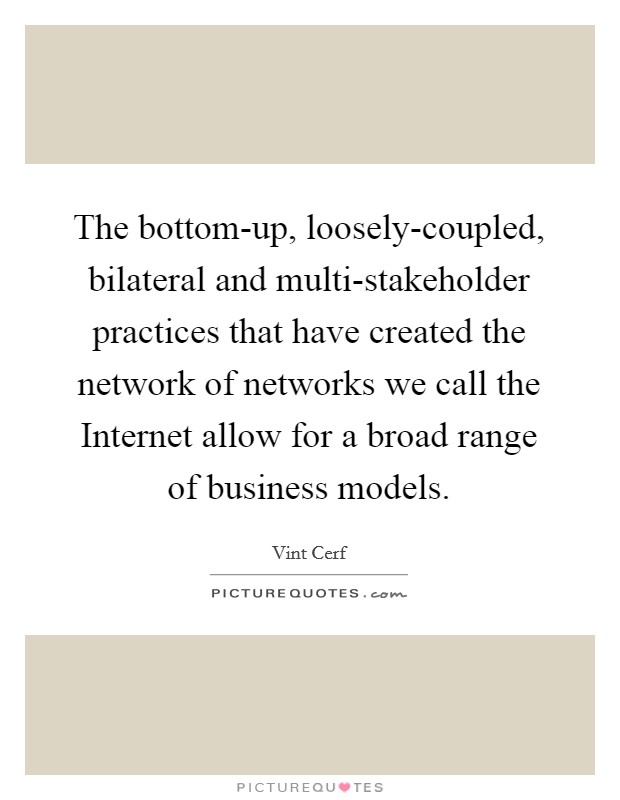 The bottom-up, loosely-coupled, bilateral and multi-stakeholder practices that have created the network of networks we call the Internet allow for a broad range of business models. Picture Quote #1